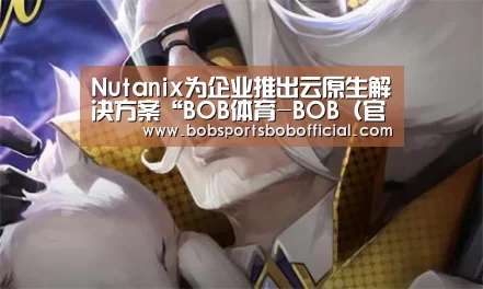 Nutanix为企业推出云原生解决方案“BOB体育-BOB(官网)官方网站-BOBSPORTS直播”(图2) BOB体育-BOB(官网)官方网站-BOBSPORTS下载